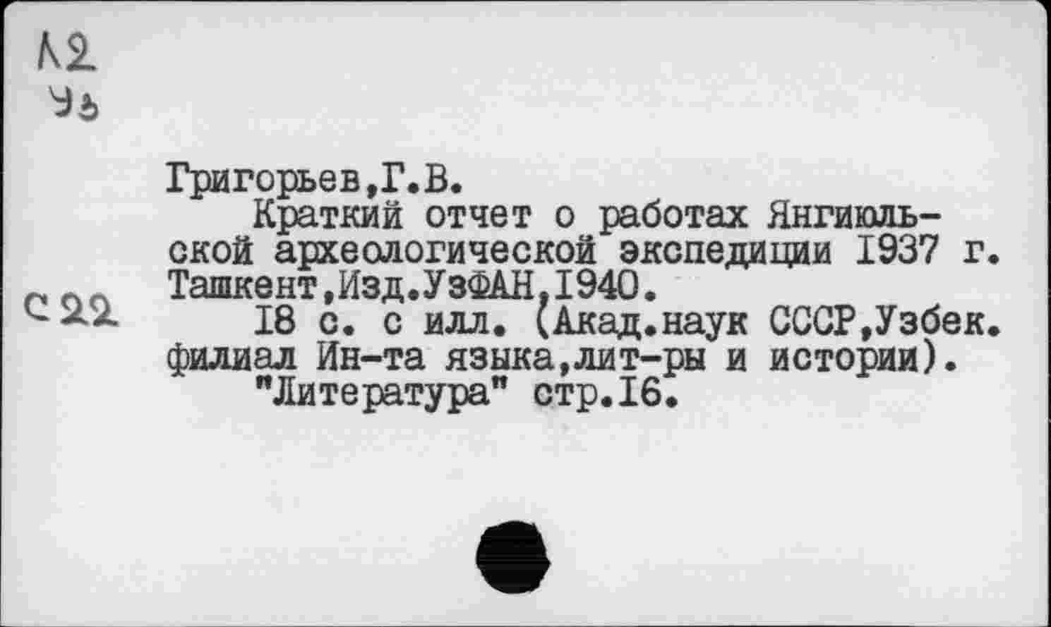 ﻿Григорьев,Г. В.
Краткий отчет о работах Янгиюль-ской археологической экспедиции 1937 г. Ташкент,Изд.УзФАН,1940.
18 с. с илл. (Акад.наук СССР,Узбек, филиал Ин-та языка,лит-ры и истории).
"Литература" стр.16.